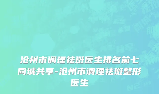 沧州市调理祛斑医生排名前七同城共享-沧州市调理祛斑整形医生