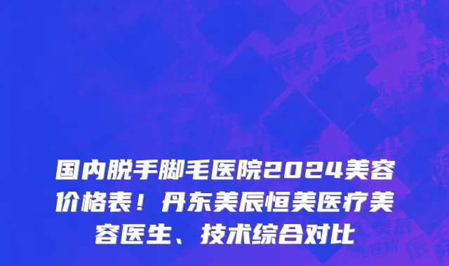 国内脱手脚毛医院2024美容价格表!丹东美辰恒美医疗美容医生、技术综合对比