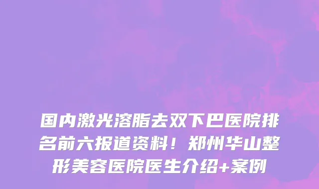 国内激光溶脂去双下巴医院排名前六报道资料!郑州华山整形美容医院医生介绍+案例