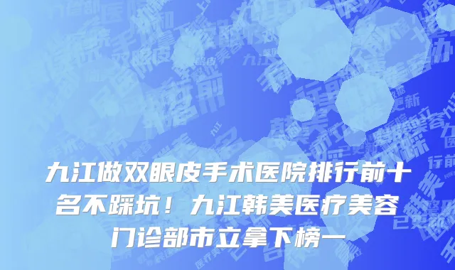 九江做双眼皮手术医院排行前十名不踩坑！九江韩美医疗美容门诊部市立拿下榜一