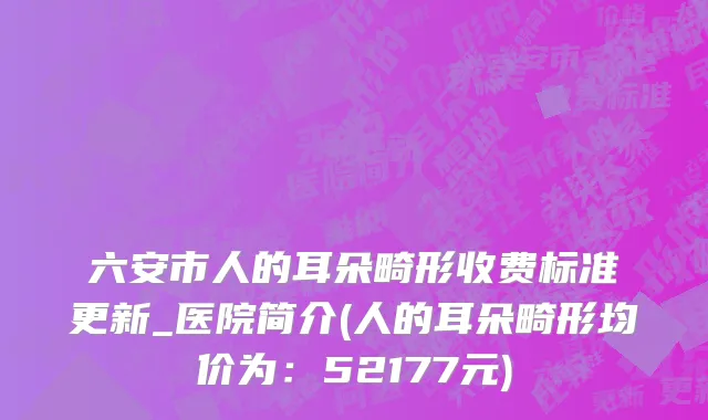 六安市人的耳朵畸形收费标准更新_医院简介(人的耳朵畸形均价为：52177元)