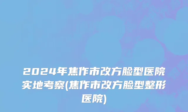 2024年焦作市改方脸型医院实地考察(焦作市改方脸型整形医院)