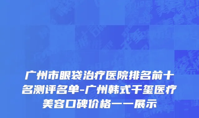 广州市眼袋治疗医院排名前十名测评名单-广州韩式千玺医疗美容口碑价格一一展示