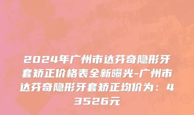 2024年广州市达芬奇隐形牙套矫正价格表全新曝光-广州市达芬奇隐形牙套矫正均价为：43526元