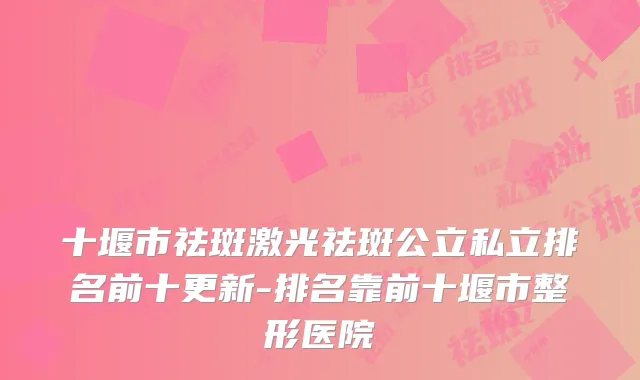 十堰市祛斑激光祛斑公立私立排名前十更新-排名靠前十堰市整形医院