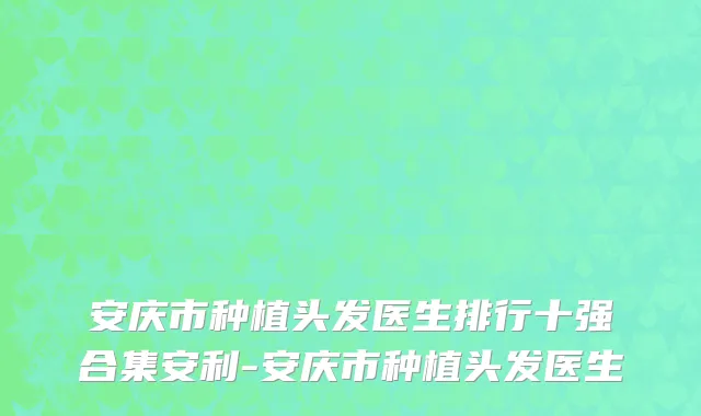 安庆市种植头发医生排行十强合集安利-安庆市种植头发医生