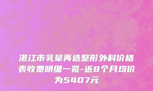 湛江市乳晕再造整形外科价格表收费明细一览-近8个月均价为5407元