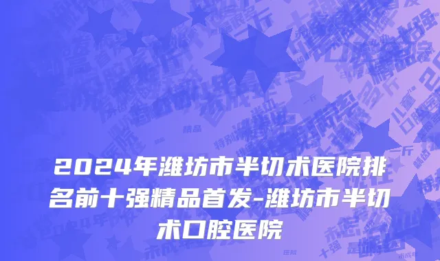 2024年潍坊市半切术医院排名前十强精品首发-潍坊市半切术口腔医院