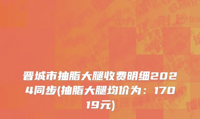 晋城市抽脂大腿收费明细2024同步(抽脂大腿均价为：17019元)