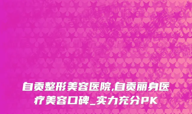 自贡整形美容医院,自贡丽身医疗美容口碑_实力充分PK