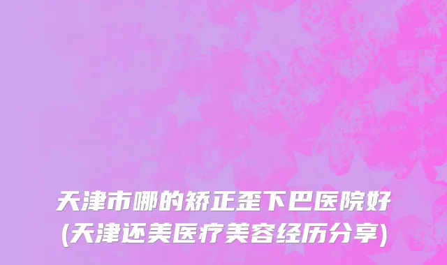 天津市哪的矫正歪下巴医院好(天津还美医疗美容经历分享)