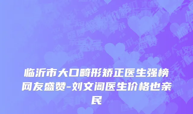 临沂市大口畸形矫正医生强榜网友盛赞-刘文阁医生价格也亲民