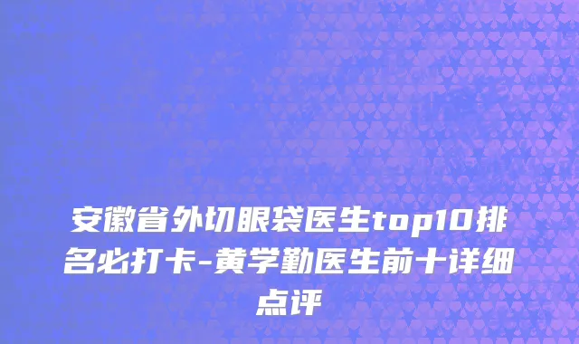 安徽省外切眼袋医生top10排名必打卡-黄学勤医生前十详细点评
