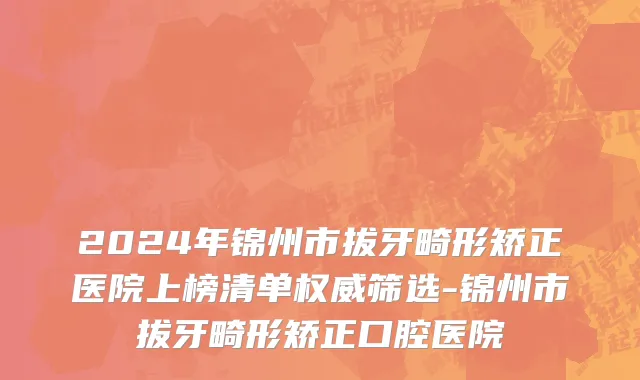 2024年锦州市拔牙畸形矫正医院上榜清单权威筛选-锦州市拔牙畸形矫正口腔医院