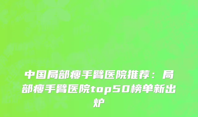 中国局部瘦手臂医院推荐：局部瘦手臂医院top50榜单新出炉