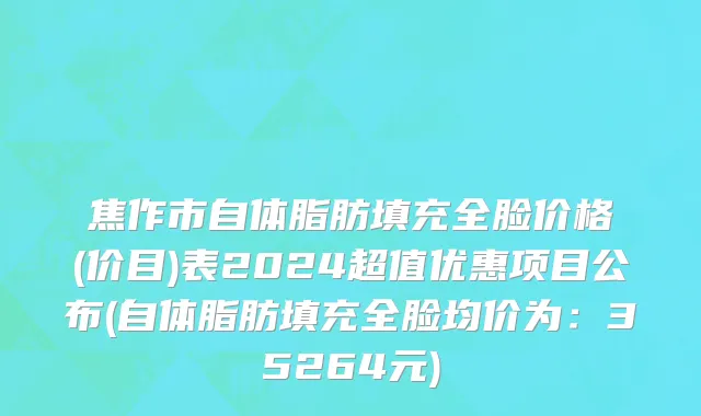 焦作市自体脂肪填充全脸价格(价目)表2024超值优惠项目公布(自体脂肪填充全脸均价为：35264元)