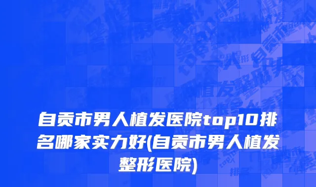 自贡市男人植发医院top10排名哪家实力好(自贡市男人植发整形医院)