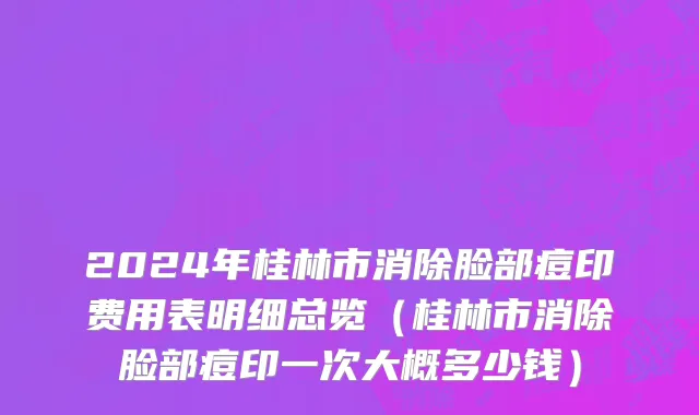2024年桂林市消除脸部痘印费用表明细总览（桂林市消除脸部痘印一次大概多少钱）
