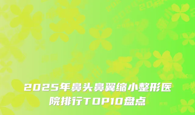 2025年鼻头鼻翼缩小整形医院排行TOP10盘点