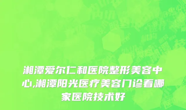 湘潭爱尔仁和医院整形美容中心,湘潭阳光医疗美容门诊看哪家医院技术好