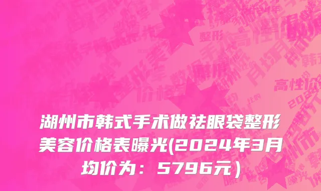 湖州市韩式手术做祛眼袋整形美容价格表曝光(2024年3月均价为：5796元）