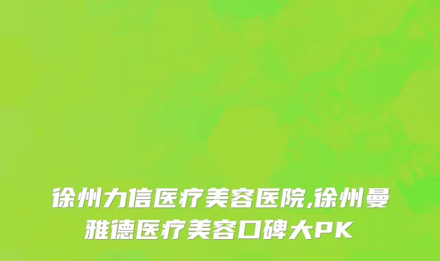 徐州力信医疗美容医院,徐州曼雅德医疗美容口碑大PK