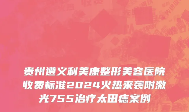 贵州遵义利美康整形美容医院收费标准2024火热来袭附激光755治疗太田痣案例