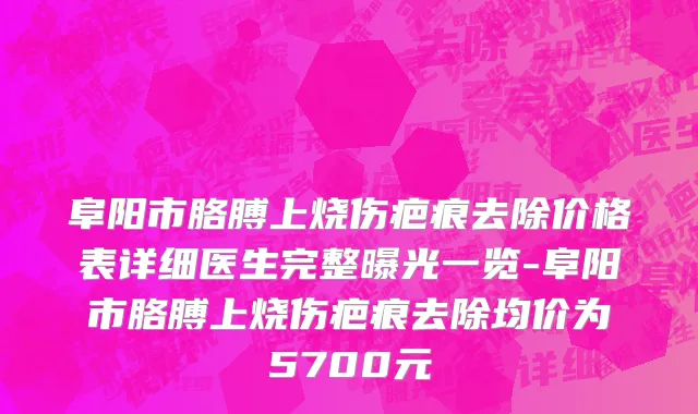 阜阳市胳膊上烧伤疤痕去除价格表详细医生完整曝光一览-阜阳市胳膊上烧伤疤痕去除均价为5700元