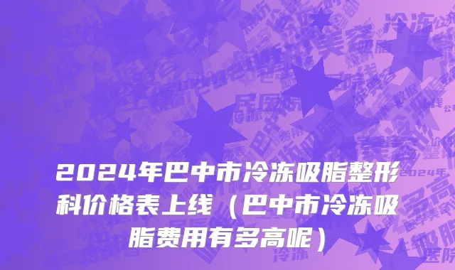 2024年巴中市冷冻吸脂整形科价格表上线（巴中市冷冻吸脂费用有多高呢）