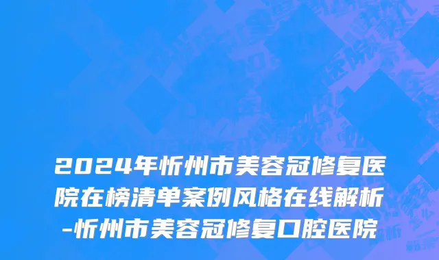 2024年忻州市美容冠修复医院在榜清单案例风格在线解析-忻州市美容冠修复口腔医院