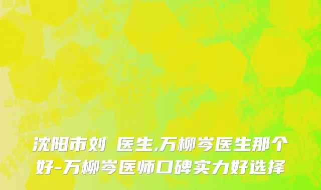 沈阳市刘喆医生,万柳岑医生那个好-万柳岑医师口碑实力好选择