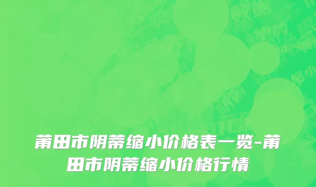 莆田市阴蒂缩小价格表一览-莆田市阴蒂缩小价格行情