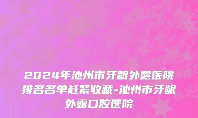 2024年池州市牙龈外露医院排名名单赶紧收藏-池州市牙龈外露口腔医院