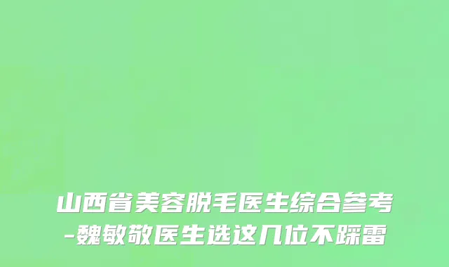山西省美容脱毛医生综合参考-魏敏敬医生选这几位不踩雷