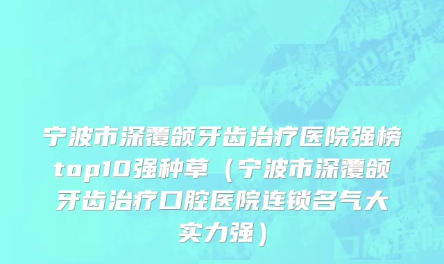 宁波市深覆颌牙齿治疗医院强榜top10强种草（宁波市深覆颌牙齿治疗口腔医院连锁名气大实力强）