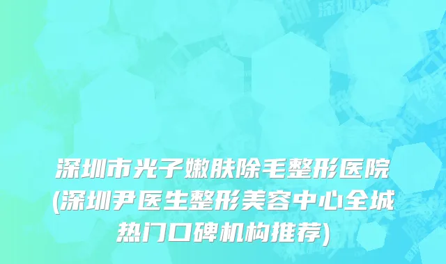 深圳市光子嫩肤除毛整形医院(深圳尹医生整形美容中心全城热门口碑机构推荐)