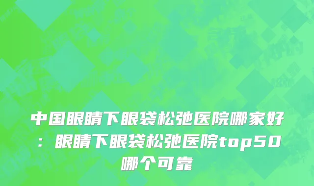 中国眼睛下眼袋松弛医院哪家好：眼睛下眼袋松弛医院top50哪个可靠