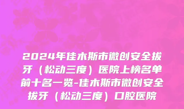 2024年佳木斯市微创安全拔牙（松动三度）医院上榜名单前十名一览-佳木斯市微创安全拔牙（松动三度）口腔医院