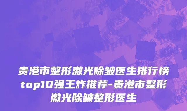 贵港市整形激光除皱医生排行榜top10强王炸推荐-贵港市整形激光除皱整形医生
