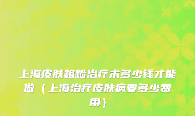 上海皮肤粗糙治疗术多少钱才能做（上海治疗皮肤病要多少费用）
