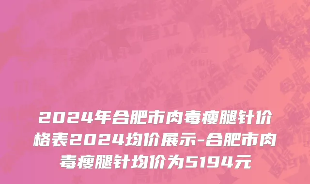 2024年合肥市肉毒瘦腿针价格表2024均价展示-合肥市肉毒瘦腿针均价为5194元