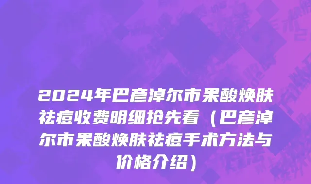 2024年巴彦淖尔市果酸焕肤祛痘收费明细抢先看（巴彦淖尔市果酸焕肤祛痘手术方法与价格介绍）