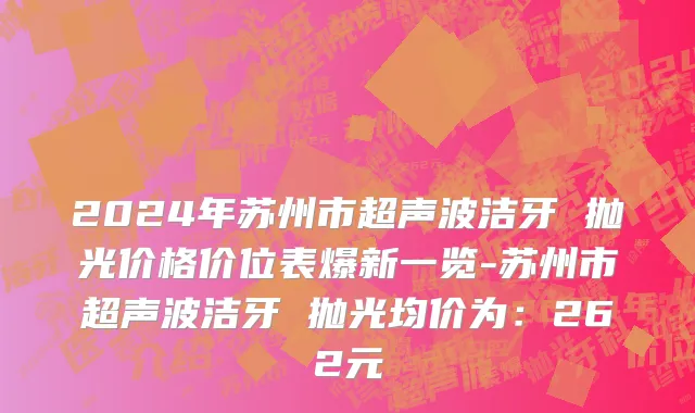 2024年苏州市超声波洁牙 抛光价格价位表爆新一览-苏州市超声波洁牙 抛光均价为：262元