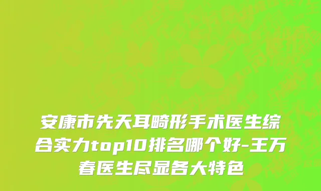 安康市先天耳畸形手术医生综合实力top10排名哪个好-王万春医生尽显各大特色
