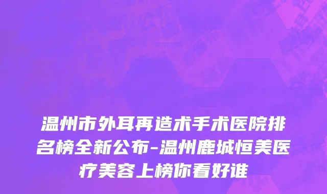 温州市外耳再造术手术医院排名榜全新公布-温州鹿城恒美医疗美容上榜你看好谁