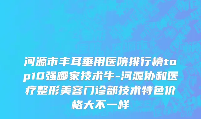 河源市丰耳垂用医院排行榜top10强哪家技术牛-河源协和医疗整形美容门诊部技术特色价格大不一样