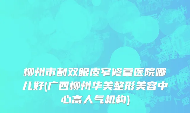 柳州市割双眼皮窄修复医院哪儿好(广西柳州华美整形美容中心高人气机构)