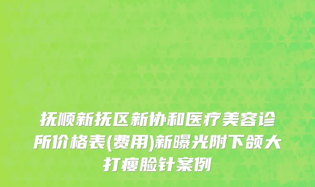 抚顺新抚区新协和医疗美容诊所价格表(费用)新曝光附下颌大打瘦脸针案例