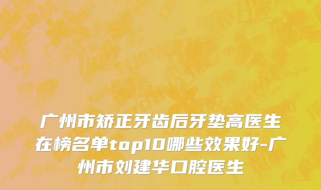 广州市矫正牙齿后牙垫高医生在榜名单top10哪些效果好-广州市刘建华口腔医生