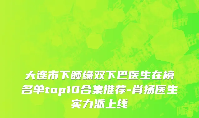 大连市下颌缘双下巴医生在榜名单top10合集推荐-肖扬医生实力派上线
